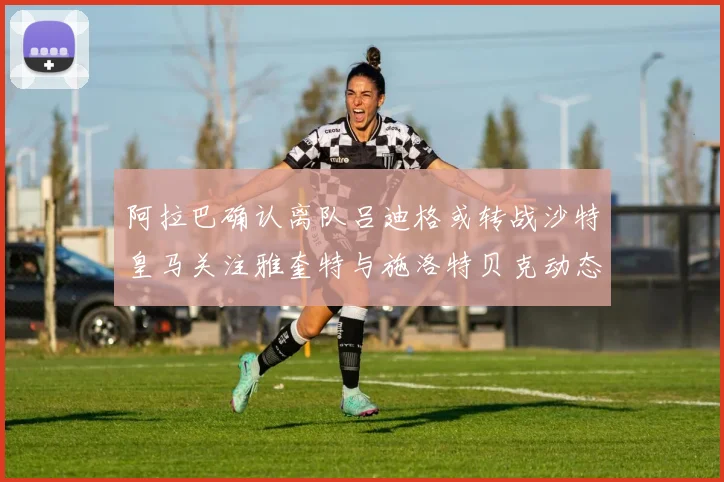 阿拉巴确认离队吕迪格或转战沙特皇马关注雅奎特与施洛特贝克动态