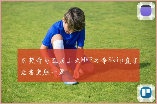 东契奇与亚历山大MVP之争Skip直言后者更胜一筹