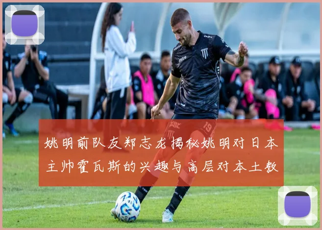 姚明前队友郑志龙揭秘姚明对日本主帅霍瓦斯的兴趣与高层对本土教练的偏好
