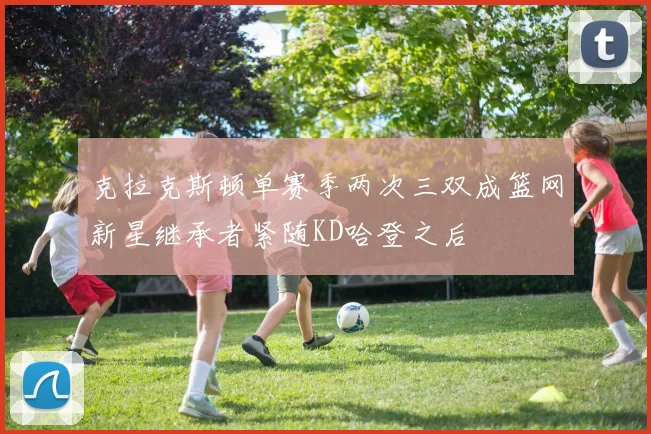 克拉克斯顿单赛季两次三双成篮网新星继承者紧随KD哈登之后