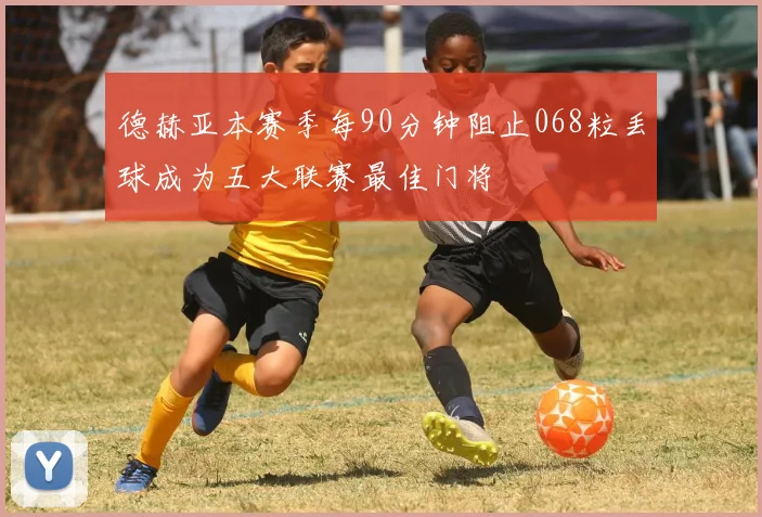 德赫亚本赛季每90分钟阻止068粒丢球成为五大联赛最佳门将