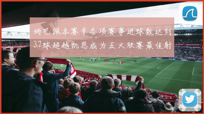 姆巴佩本赛季各项赛事进球数达到37球超越凯恩成为五大联赛最佳射手