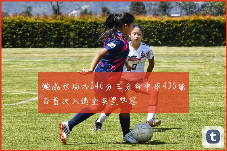 鲍威尔场均246分三分命中率436能否首次入选全明星阵容