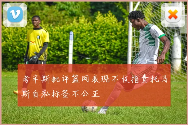 考辛斯批评篮网表现不佳指责托马斯自私标签不公正