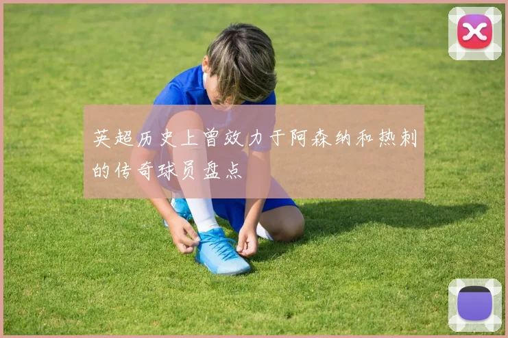 英超历史上曾效力于阿森纳和热刺的传奇球员盘点