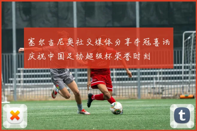 塞尔吉尼奥社交媒体分享夺冠喜讯庆祝中国足协超级杯荣誉时刻