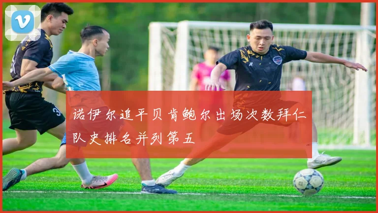 诺伊尔追平贝肯鲍尔出场次数拜仁队史排名并列第五